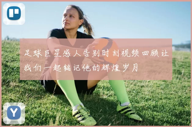 足球巨星感人告别时刻视频回顾让我们一起铭记他的辉煌岁月