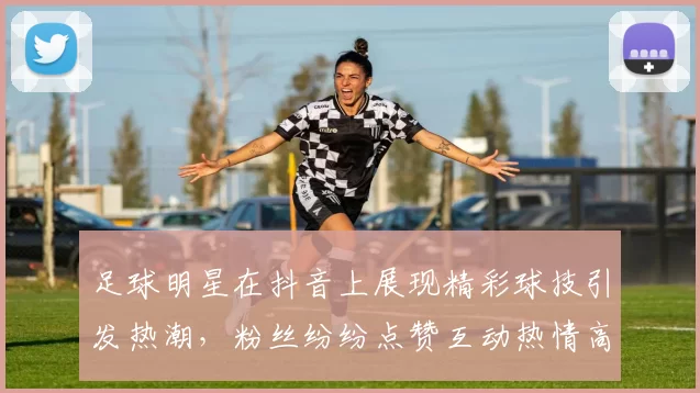 足球明星在抖音上展现精彩球技引发热潮，粉丝纷纷点赞互动热情高涨