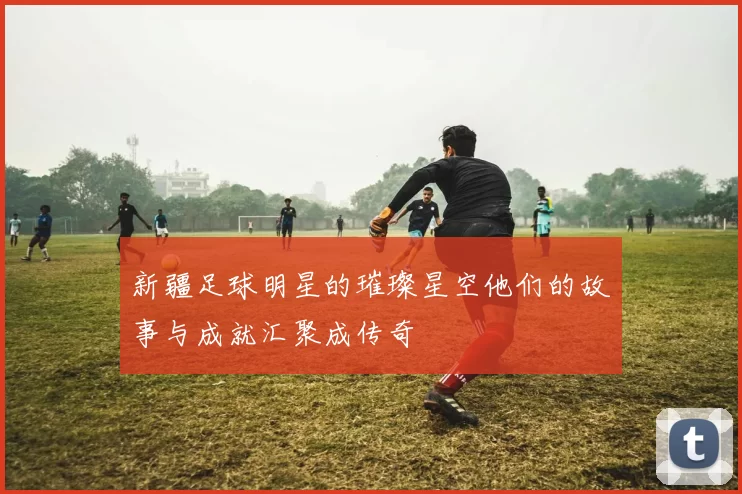 新疆足球明星的璀璨星空他们的故事与成就汇聚成传奇