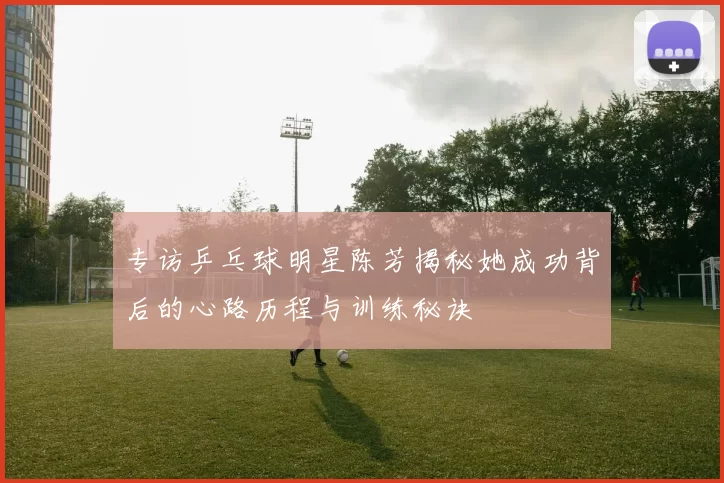 专访乒乓球明星陈芳揭秘她成功背后的心路历程与训练秘诀