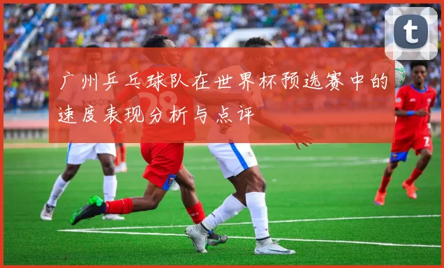 广州乒乓球队在世界杯预选赛中的速度表现分析与点评