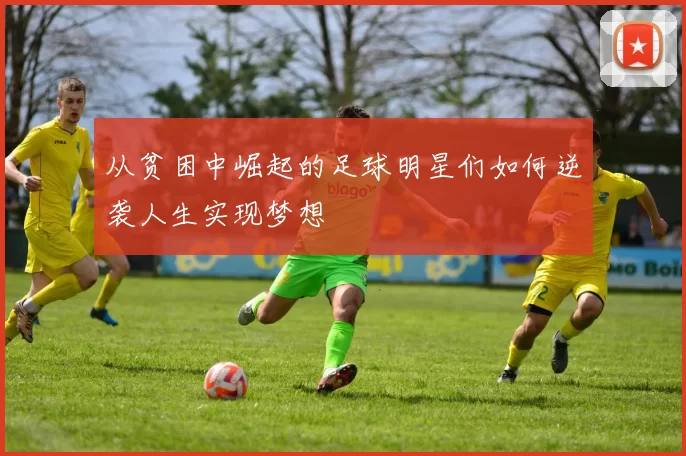从贫困中崛起的足球明星们如何逆袭人生实现梦想