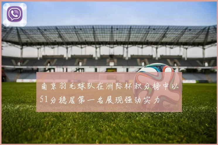 南京羽毛球队在洲际杯积分榜中以51分稳居第一名展现强劲实力