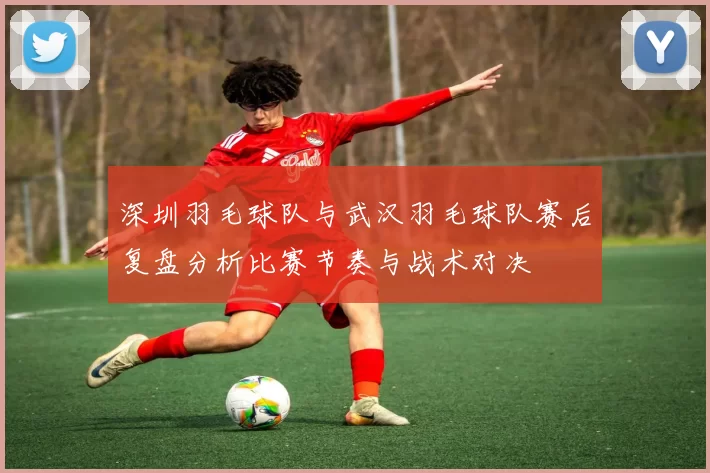 深圳羽毛球队与武汉羽毛球队赛后复盘分析比赛节奏与战术对决