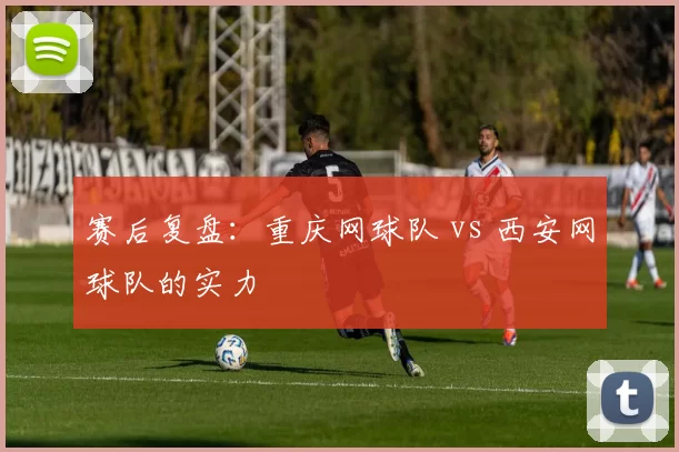 赛后复盘：重庆网球队 vs 西安网球队的实力