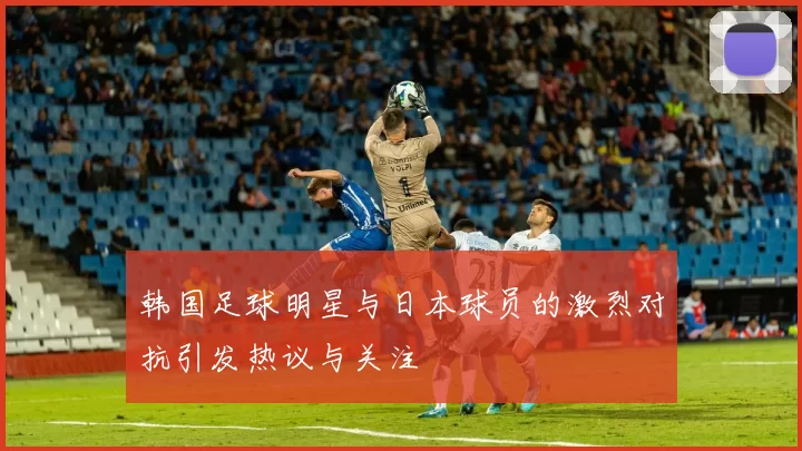 韩国足球明星与日本球员的激烈对抗引发热议与关注